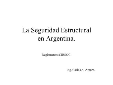 La Seguridad Estructural en Argentina. Reglamentos CIRSOC. Ing. Carlos A. Amura.