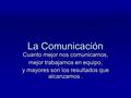 La Comunicación Cuanto mejor nos comunicamos, mejor trabajamos en equipo, y mayores son los resultados que alcanzamos.