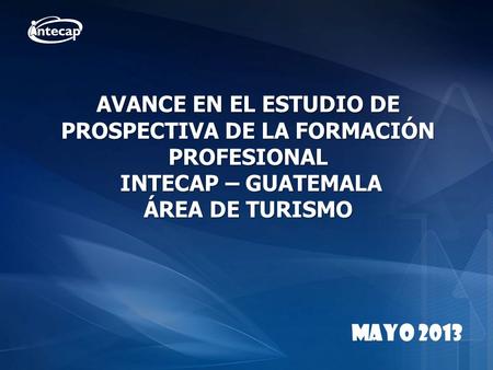 AVANCE EN EL ESTUDIO DE PROSPECTIVA DE LA FORMACIÓN PROFESIONAL INTECAP – GUATEMALA ÁREA DE TURISMO MAYO 2013.