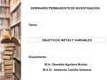 SEMINARIO PERMANENTE DE INVESTIGACIÓN Tema: OBJETIVOS, METAS Y VARIABLES Expositores: M.A.D. Abelardo Castillo Galeana M.A. Oswaldo Aguilera Muñoz.