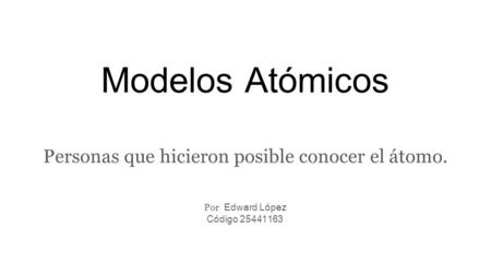 Modelos Atómicos Personas que hicieron posible conocer el átomo. Por Edward López Código 25441163.