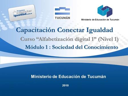 2010 Ministerio de Educación de Tucumán Capacitación Conectar Igualdad Módulo 1 : Sociedad del Conocimiento Curso “Alfabetización digital 1” (Nivel 1)