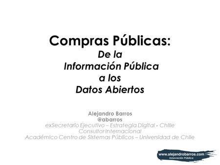 Compras Públicas: De la Información Pública a los Datos Abiertos Alejandro exSecretario Ejecutivo – Estrategia Digital - Chille Consultor.