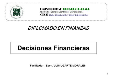 DIPLOMADO EN FINANZAS Decisiones Financieras Facilitador: Econ. LUIS UGARTE MORALES UNIVERSIDAD RICARDO PALMA Facultad de Ciencias Económicas y Empresariales.