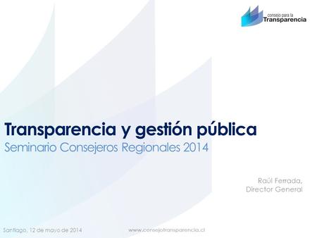 Transparencia y gestión pública Seminario Consejeros Regionales 2014 Santiago, 12 de mayo de 2014 Raúl Ferrada, Director General.