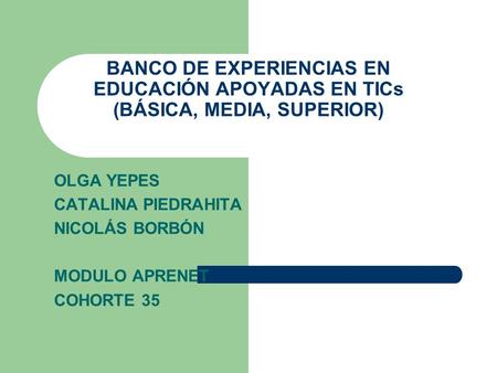 BANCO DE EXPERIENCIAS EN EDUCACIÓN APOYADAS EN TICs (BÁSICA, MEDIA, SUPERIOR) OLGA YEPES CATALINA PIEDRAHITA NICOLÁS BORBÓN MODULO APRENET COHORTE 35.