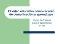 El video educativo como recurso de comunicación y aprendizaje Curso de Tutores para el aprendizaje en red.