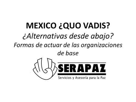 MEXICO ¿QUO VADIS? ¿Alternativas desde abajo? Formas de actuar de las organizaciones de base Dolores González Saravia Servicios y Asesoría para la Paz.