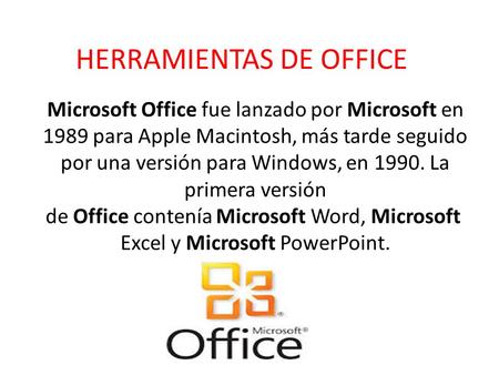 HERRAMIENTAS DE OFFICE Microsoft Office fue lanzado por Microsoft en 1989 para Apple Macintosh, más tarde seguido por una versión para Windows, en 1990.