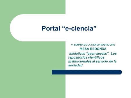 Portal “e-ciencia” VI SEMANA DE LA CIENCIA MADRID 2006 MESA REDONDA Iniciativas “open access”. Los repositorios científicos institucionales al servicio.