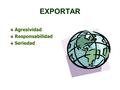 EXPORTAR Agresividad Responsabilidad Seriedad. EXPORTAR Agresividad - Responsabilidad - Seriedad Agresividad: Solo con un programa de acción eficiente.