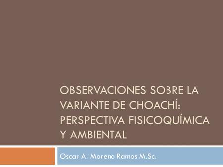 OBSERVACIONES SOBRE LA VARIANTE DE CHOACHÍ: PERSPECTIVA FISICOQUÍMICA Y AMBIENTAL Oscar A. Moreno Ramos M.Sc.