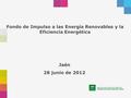 Fondo de Impulso a las Energía Renovables y la Eficiencia Energética Jaén 28 junio de 2012.