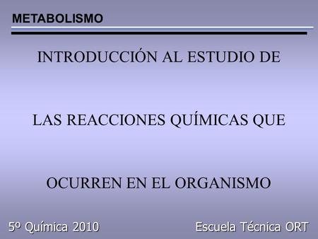 INTRODUCCIÓN AL ESTUDIO DE LAS REACCIONES QUÍMICAS QUE OCURREN EN EL ORGANISMO METABOLISMO 5º Química 2010 Escuela Técnica ORT.