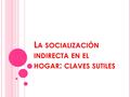 L A SOCIALIZACIÓN INDIRECTA EN EL HOGAR : CLAVES SUTILES.