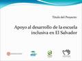 Titulo del Proyecto: Apoyo al desarrollo de la escuela inclusiva en El Salvador.