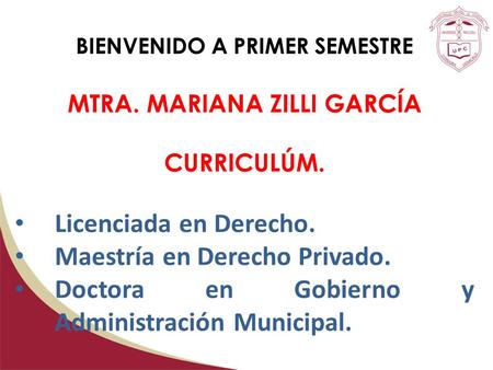 BIENVENIDO A PRIMER SEMESTRE MTRA. MARIANA ZILLI GARCÍA CURRICULÚM. Licenciada en Derecho. Maestría en Derecho Privado. Doctora en Gobierno y Administración.