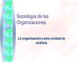 Sociología de las Organizaciones La organización como unidad de análisis.