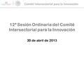 Comité Intersectorial para la Innovación 12ª Sesión Ordinaria del Comité Intersectorial para la Innovación 30 de abril de 2013.