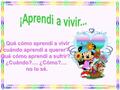 ¿Qué cómo aprendí a vivir y cuándo aprendí a querer?.... ¿Qué cómo aprendí a sufrir?.... ¿Cuándo?.... ¿Cómo?.... no lo sé.