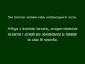 Dos ladrones deciden robar un banco por la noche. Al llegar a la entidad bancaria, consiguen desactivar la alarma y acceder a la bóveda donde se hallaban.