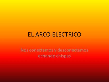 EL ARCO ELECTRICO Nos conectamos y desconectamos echando chispas.