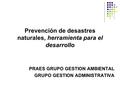 PRAES GRUPO GESTION AMBIENTAL GRUPO GESTION ADMINISTRATIVA Prevención de desastres naturales, herramienta para el desarrollo.