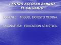 CENTRO ESCOLAR BARRIO EL CALVARIO DOCENTE: MIGUEL ERNESTO MEDINA. ASIGNATURA: EDUCACION ARTISTICA.