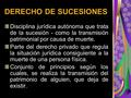 DERECHO DE SUCESIONES Disciplina jurídica autónoma que trata de la sucesión - como la transmisión patrimonial por causa de muerte. Parte del derecho privado.