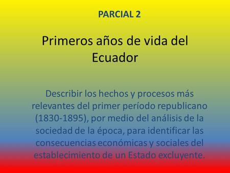 Primeros años de vida del Ecuador PARCIAL 2 Describir los hechos y procesos más relevantes del primer período republicano (1830-1895), por medio del análisis.