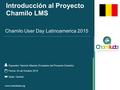 Introducción al Proyecto Chamilo LMS Expositor: Yannick Warnier (Fundador del Proyecto Chamilo) Chamilo User Day Latinoamerica 2015 Fecha: 24 de Octubre.