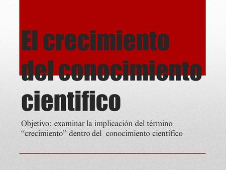 El crecimiento del conocimiento cientifico Objetivo: examinar la implicación del término “crecimiento” dentro del conocimiento científico.