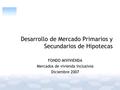 Desarrollo de Mercado Primarios y Secundarios de Hipotecas FONDO MIVIVIENDA Mercados de vivienda Inclusivos Diciembre 2007.