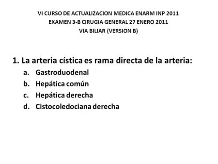 VI CURSO DE ACTUALIZACION MEDICA ENARM INP 2011 EXAMEN 3-B CIRUGIA GENERAL 27 ENERO 2011 VIA BILIAR (VERSION B) 1. La arteria cística es rama directa de.