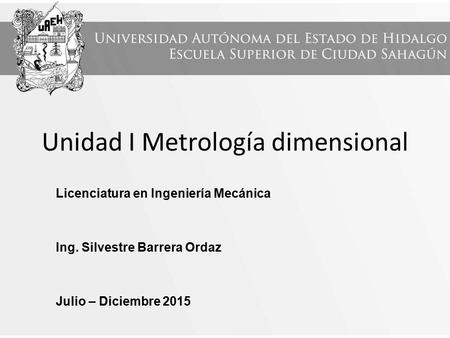 Unidad I Metrología dimensional Licenciatura en Ingeniería Mecánica Ing. Silvestre Barrera Ordaz Julio – Diciembre 2015.