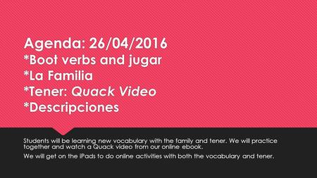 Agenda: 26/04/2016 *Boot verbs and jugar *La Familia *Tener: Quack Video *Descripciones Students will be learning new vocabulary with the family and tener.