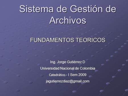 Sistema de Gestión de Archivos FUNDAMENTOS TEORICOS Ing. Jorge Gutiérrez D Universidad Nacional de Colombia Catedrático - I Sem 2009