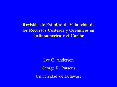 Revisión de Estudios de Valuación de los Recursos Costeros y Oceánicos en Latinoamérica y el Caribe Lee G. Anderson George R. Parsons Universidad de Delaware.