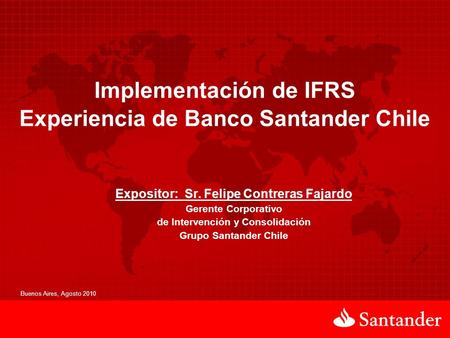 Implementación de IFRS Experiencia de Banco Santander Chile Buenos Aires, Agosto 2010 Expositor: Sr. Felipe Contreras Fajardo Gerente Corporativo de Intervención.