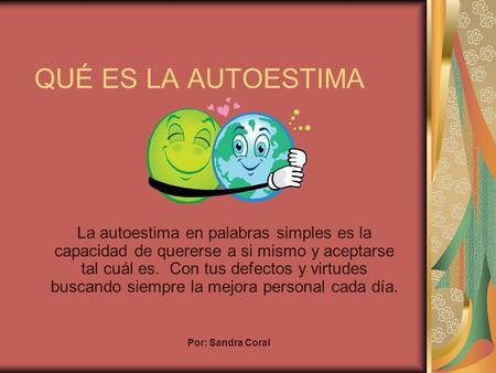 QUÉ ES LA AUTOESTIMA La autoestima en palabras simples es la capacidad de quererse a si mismo y aceptarse tal cuál es. Con tus defectos y virtudes buscando.