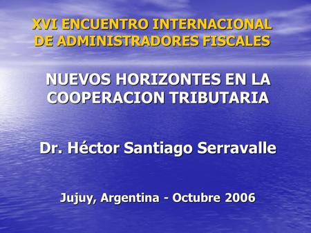 NUEVOS HORIZONTES EN LA COOPERACION TRIBUTARIA Dr. Héctor Santiago Serravalle Jujuy, Argentina - Octubre 2006 XVI ENCUENTRO INTERNACIONAL DE ADMINISTRADORES.