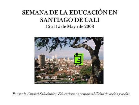 SEMANA DE LA EDUCACIÓN EN SANTIAGO DE CALI 12 al 15 de Mayo de 2008 Pensar la Ciudad Saludable y Educadora es responsabilidad de todos y todas.