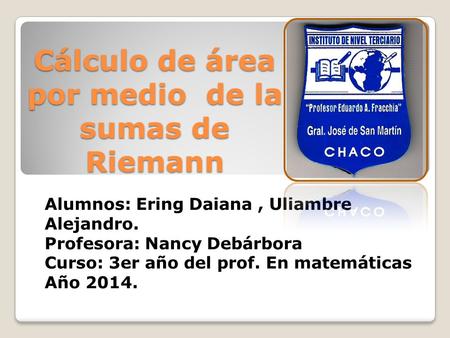 Cálculo de área por medio de la sumas de Riemann Alumnos: Ering Daiana, Uliambre Alejandro. Profesora: Nancy Debárbora Curso: 3er año del prof. En matemáticas.