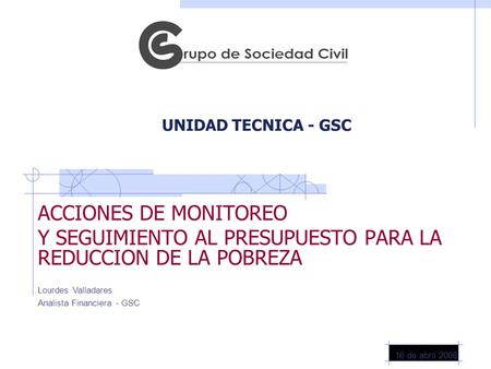 UNIDAD TECNICA - GSC ACCIONES DE MONITOREO Y SEGUIMIENTO AL PRESUPUESTO PARA LA REDUCCION DE LA POBREZA 16 de abril 2008 Lourdes Valladares Analista Financiera.