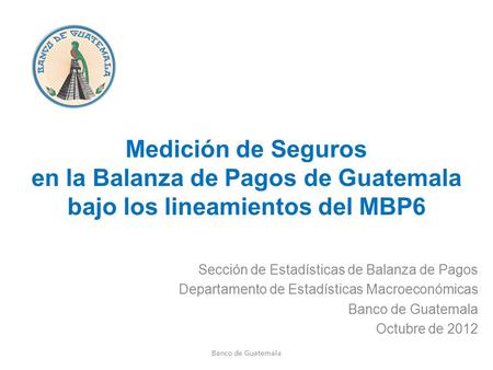 Medición de Seguros en la Balanza de Pagos de Guatemala bajo los lineamientos del MBP6 Sección de Estadísticas de Balanza de Pagos Departamento de Estadísticas.