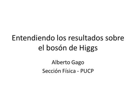 Entendiendo los resultados sobre el bosón de Higgs Alberto Gago Sección Física - PUCP.