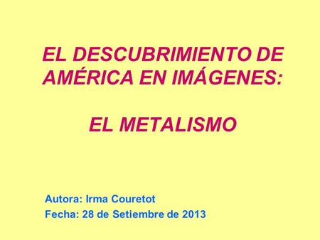EL DESCUBRIMIENTO DE AMÉRICA EN IMÁGENES: EL METALISMO Autora: Irma Couretot Fecha: 28 de Setiembre de 2013.