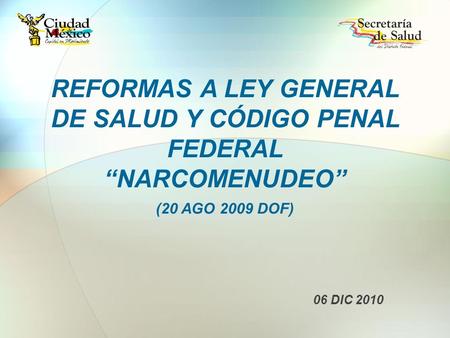 REFORMAS A LEY GENERAL DE SALUD Y CÓDIGO PENAL FEDERAL “NARCOMENUDEO” (20 AGO 2009 DOF) 06 DIC 2010.