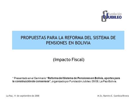 PROPUESTAS PARA LA REFORMA DEL SISTEMA DE PENSIONES EN BOLIVIA M.Sc. Ramiro E. Gamboa RiveraLa Paz, 11 de septiembre de 2008 (Impacto Fiscal) * Presentado.