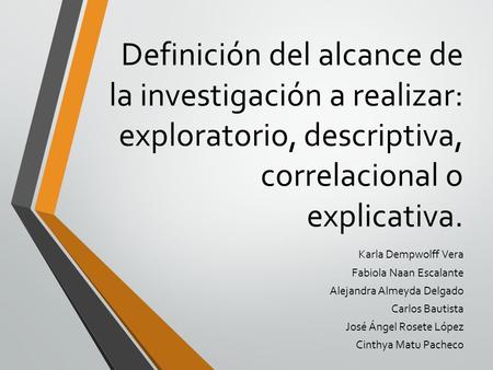 Definición del alcance de la investigación a realizar: exploratorio, descriptiva, correlacional o explicativa. Karla Dempwolff Vera Fabiola Naan Escalante.